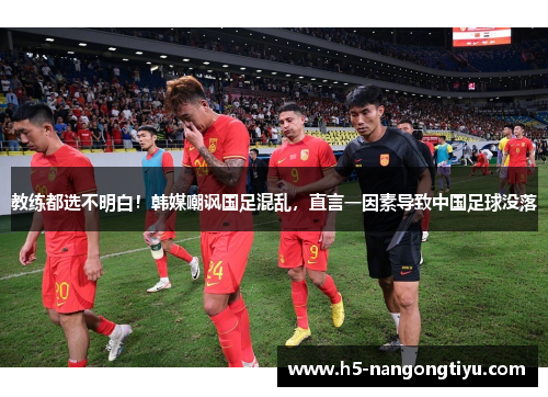 教练都选不明白！韩媒嘲讽国足混乱，直言一因素导致中国足球没落